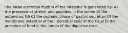 The basal electrical rhythm of the intestine is generated by: A) the presence of stretch and peptides in the lumen B) the autonomic NS C) the cephalic phase of gastric secretion D) the membrane potential of the interstitial cells of the Cajal E) the presence of food in the lumen of the digestive tract