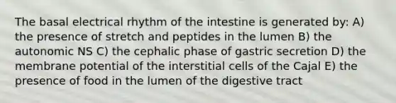 The basal electrical rhythm of the intestine is generated by: A) the presence of stretch and peptides in the lumen B) the autonomic NS C) the cephalic phase of gastric secretion D) the membrane potential of the interstitial cells of the Cajal E) the presence of food in the lumen of the digestive tract