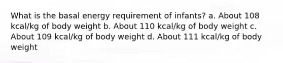 What is the basal energy requirement of infants? a. About 108 kcal/kg of body weight b. About 110 kcal/kg of body weight c. About 109 kcal/kg of body weight d. About 111 kcal/kg of body weight