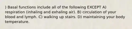 ) Basal functions include all of the following EXCEPT A) respiration (inhaling and exhaling air). B) circulation of your blood and lymph. C) walking up stairs. D) maintaining your body temperature.