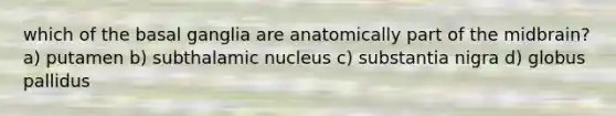 which of the basal ganglia are anatomically part of the midbrain? a) putamen b) subthalamic nucleus c) substantia nigra d) globus pallidus