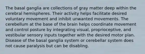 The basal ganglia are collections of gray matter deep within the cerebral hemispheres. Their activity helps facilitate desired voluntary movement and inhibit unwanted movements. The cerebellum at the base of the brain helps coordinate movement and control posture by integrating visual, proprioceptive, and vestibular sensory inputs together with the desired motor plan. Disease of the basal ganglia system or cerebellar system does not cause paralysis but can be disabling.