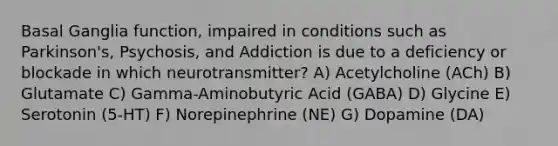 Basal Ganglia function, impaired in conditions such as Parkinson's, Psychosis, and Addiction is due to a deficiency or blockade in which neurotransmitter? A) Acetylcholine (ACh) B) Glutamate C) Gamma-Aminobutyric Acid (GABA) D) Glycine E) Serotonin (5-HT) F) Norepinephrine (NE) G) Dopamine (DA)