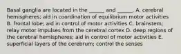 Basal ganglia are located in the ______ and ______. A. cerebral hemispheres; aid in coordination of equilibrium motor activities B. frontal lobe; aid in control of motor activities C. brainstem; relay motor impulses from the cerebral cortex D. deep regions of the cerebral hemispheres; aid in control of motor activities E. superficial layers of the cerebrum; control the senses