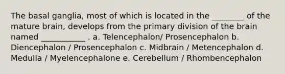 The basal ganglia, most of which is located in the ________ of the mature brain, develops from the primary division of the brain named ___________ . a. Telencephalon/ Prosencephalon b. Diencephalon / Prosencephalon c. Midbrain / Metencephalon d. Medulla / Myelencephalone e. Cerebellum / Rhombencephalon