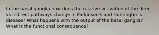 In the basal ganglia how does the relative activation of the direct vs indirect pathways change in Parkinson's and Huntington's disease? What happens with the output of the basal ganglia? What is the functional consequence?