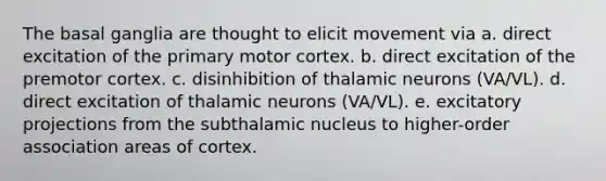 The basal ganglia are thought to elicit movement via a. direct excitation of the primary motor cortex. b. direct excitation of the premotor cortex. c. disinhibition of thalamic neurons (VA/VL). d. direct excitation of thalamic neurons (VA/VL). e. excitatory projections from the subthalamic nucleus to higher-order association areas of cortex.