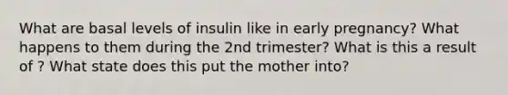 What are basal levels of insulin like in early pregnancy? What happens to them during the 2nd trimester? What is this a result of ? What state does this put the mother into?