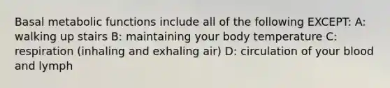 Basal metabolic functions include all of the following EXCEPT: A: walking up stairs B: maintaining your body temperature C: respiration (inhaling and exhaling air) D: circulation of your blood and lymph