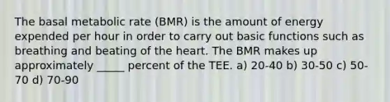 The basal metabolic rate (BMR) is the amount of energy expended per hour in order to carry out basic functions such as breathing and beating of the heart. The BMR makes up approximately _____ percent of the TEE. a) 20-40 b) 30-50 c) 50-70 d) 70-90