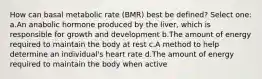 How can basal metabolic rate (BMR) best be defined? Select one: a.An anabolic hormone produced by the liver, which is responsible for growth and development b.The amount of energy required to maintain the body at rest c.A method to help determine an individual's heart rate d.The amount of energy required to maintain the body when active