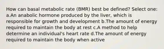 How can basal metabolic rate (BMR) best be defined? Select one: a.An anabolic hormone produced by the liver, which is responsible for growth and development b.The amount of energy required to maintain the body at rest c.A method to help determine an individual's heart rate d.The amount of energy required to maintain the body when active