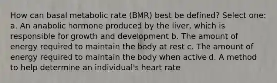 How can basal metabolic rate (BMR) best be defined? Select one: a. An anabolic hormone produced by the liver, which is responsible for growth and development b. The amount of energy required to maintain the body at rest c. The amount of energy required to maintain the body when active d. A method to help determine an individual's heart rate