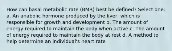 How can basal metabolic rate (BMR) best be defined? Select one: a. An anabolic hormone produced by the liver, which is responsible for growth and development b. The amount of energy required to maintain the body when active c. The amount of energy required to maintain the body at rest d. A method to help determine an individual's heart rate