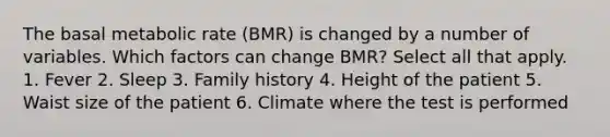 The basal metabolic rate (BMR) is changed by a number of variables. Which factors can change BMR? Select all that apply. 1. Fever 2. Sleep 3. Family history 4. Height of the patient 5. Waist size of the patient 6. Climate where the test is performed