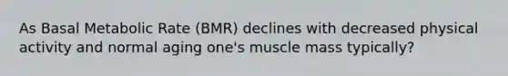 As Basal Metabolic Rate (BMR) declines with decreased physical activity and normal aging one's muscle mass typically?