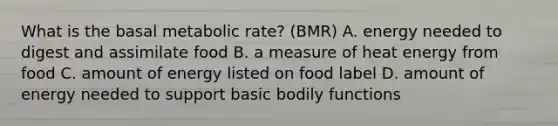 What is the basal metabolic rate? (BMR) A. energy needed to digest and assimilate food B. a measure of heat energy from food C. amount of energy listed on food label D. amount of energy needed to support basic bodily functions