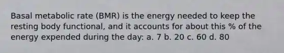 Basal metabolic rate (BMR) is the energy needed to keep the resting body functional, and it accounts for about this % of the energy expended during the day: a. 7 b. 20 c. 60 d. 80