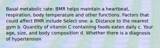 Basal metabolic rate: BMR helps maintain a heartbeat, respiration, body temperature and other functions. Factors that could affect BMR include Select one: a. Distance to the nearest gym b. Quantity of vitamin C containing foods eaten daily c. Your age, size, and body composition d. Whether there is a diagnosis of hypertension