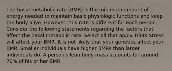 The basal metabolic rate (BMR) is the minimum amount of energy needed to maintain basic physiologic functions and keep the body alive. However, this rate is different for each person. Consider the following statements regarding the factors that affect the basal metabolic rate. Select all that apply. Hints Stress will affect your BMR. It is not likely that your genetics affect your BMR. Smaller individuals have higher BMRs than larger individuals do. A person's lean body mass accounts for around 70% of his or her BMR.