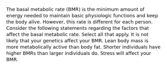 The basal metabolic rate (BMR) is the minimum amount of energy needed to maintain basic physiologic functions and keep the body alive. However, this rate is different for each person. Consider the following statements regarding the factors that affect the basal metabolic rate. Select all that apply. It is not likely that your genetics affect your BMR. Lean body mass is more metabolically active than body fat. Shorter individuals have higher BMRs than larger individuals do. Stress will affect your BMR.