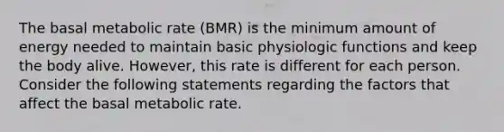 The basal metabolic rate (BMR) is the minimum amount of energy needed to maintain basic physiologic functions and keep the body alive. However, this rate is different for each person. Consider the following statements regarding the factors that affect the basal metabolic rate.