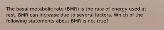 The basal metabolic rate (BMR) is the rate of energy used at rest. BMR can increase due to several factors. Which of the following statements about BMR is not true?