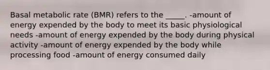 Basal metabolic rate (BMR) refers to the _____. -amount of energy expended by the body to meet its basic physiological needs -amount of energy expended by the body during physical activity -amount of energy expended by the body while processing food -amount of energy consumed daily