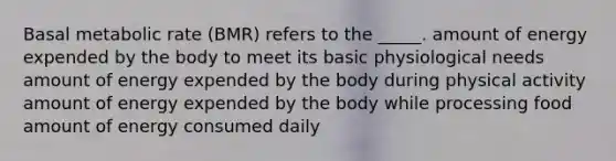 Basal metabolic rate (BMR) refers to the _____. amount of energy expended by the body to meet its basic physiological needs amount of energy expended by the body during physical activity amount of energy expended by the body while processing food amount of energy consumed daily