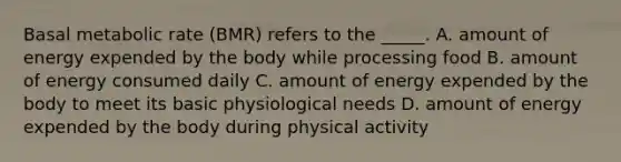 Basal metabolic rate (BMR) refers to the _____. A. amount of energy expended by the body while processing food B. amount of energy consumed daily C. amount of energy expended by the body to meet its basic physiological needs D. amount of energy expended by the body during physical activity