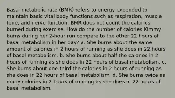 Basal metabolic rate (BMR) refers to energy expended to maintain basic vital body functions such as respiration, muscle tone, and nerve function. BMR does not count the calories burned during exercise. How do the number of calories Kimmy burns during her 2-hour run compare to the other 22 hours of basal metabolism in her day? a. She burns about the same amount of calories in 2 hours of running as she does in 22 hours of basal metabolism. b. She burns about half the calories in 2 hours of running as she does in 22 hours of basal metabolism. c. She burns about one-third the calories in 2 hours of running as she does in 22 hours of basal metabolism. d. She burns twice as many calories in 2 hours of running as she does in 22 hours of basal metabolism.