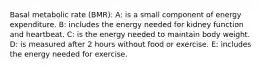 Basal metabolic rate (BMR): A: is a small component of energy expenditure. B: includes the energy needed for kidney function and heartbeat. C: is the energy needed to maintain body weight. D: is measured after 2 hours without food or exercise. E: includes the energy needed for exercise.