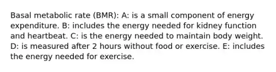 Basal metabolic rate (BMR): A: is a small component of energy expenditure. B: includes the energy needed for kidney function and heartbeat. C: is the energy needed to maintain body weight. D: is measured after 2 hours without food or exercise. E: includes the energy needed for exercise.