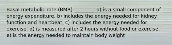 Basal metabolic rate (BMR) ________. a) is a small component of energy expenditure. b) includes the energy needed for kidney function and heartbeat. c) includes the energy needed for exercise. d) is measured after 2 hours without food or exercise. e) is the energy needed to maintain body weight