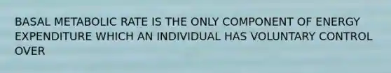 BASAL METABOLIC RATE IS THE ONLY COMPONENT OF ENERGY EXPENDITURE WHICH AN INDIVIDUAL HAS VOLUNTARY CONTROL OVER