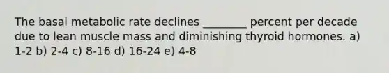 The basal metabolic rate declines ________ percent per decade due to lean muscle mass and diminishing thyroid hormones. a) 1-2 b) 2-4 c) 8-16 d) 16-24 e) 4-8