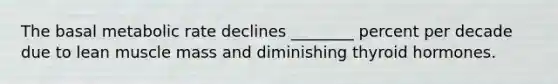 The basal metabolic rate declines ________ percent per decade due to lean muscle mass and diminishing thyroid hormones.