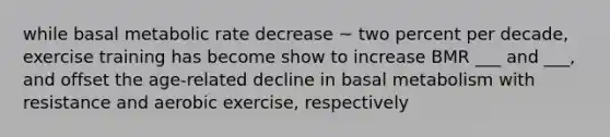 while basal metabolic rate decrease ~ two percent per decade, exercise training has become show to increase BMR ___ and ___, and offset the age-related decline in basal metabolism with resistance and aerobic exercise, respectively