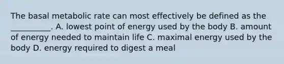 The basal metabolic rate can most effectively be defined as the __________. A. lowest point of energy used by the body B. amount of energy needed to maintain life C. maximal energy used by the body D. energy required to digest a meal