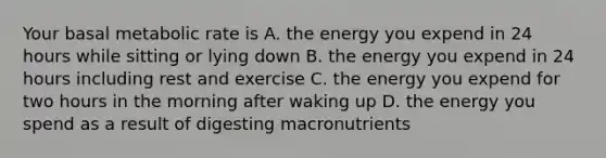 Your basal metabolic rate is A. the energy you expend in 24 hours while sitting or lying down B. the energy you expend in 24 hours including rest and exercise C. the energy you expend for two hours in the morning after waking up D. the energy you spend as a result of digesting macronutrients