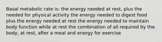 Basal metabolic rate is: the energy needed at rest, plus the needed for physical activity the energy needed to digest food plus the energy needed at rest the energy needed to maintain body function while at rest the combination of all required by the body, at rest, after a meal and energy for exercise