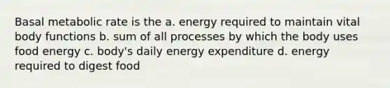 Basal metabolic rate is the a. energy required to maintain vital body functions b. sum of all processes by which the body uses food energy c. body's daily energy expenditure d. energy required to digest food