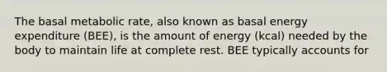 The basal metabolic rate, also known as basal energy expenditure (BEE), is the amount of energy (kcal) needed by the body to maintain life at complete rest. BEE typically accounts for