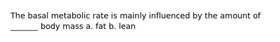 The basal metabolic rate is mainly influenced by the amount of _______ body mass a. fat b. lean