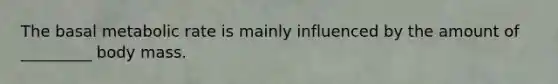 The basal metabolic rate is mainly influenced by the amount of _________ body mass.