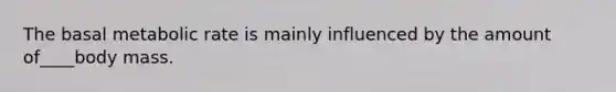 The basal metabolic rate is mainly influenced by the amount of____body mass.