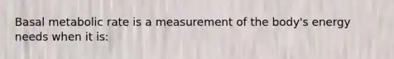 Basal metabolic rate is a measurement of the body's energy needs when it is: