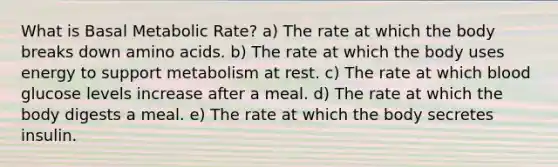 What is Basal Metabolic Rate? a) The rate at which the body breaks down amino acids. b) The rate at which the body uses energy to support metabolism at rest. c) The rate at which blood glucose levels increase after a meal. d) The rate at which the body digests a meal. e) The rate at which the body secretes insulin.