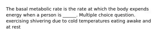 The basal metabolic rate is the rate at which the body expends energy when a person is ______. Multiple choice question. exercising shivering due to cold temperatures eating awake and at rest