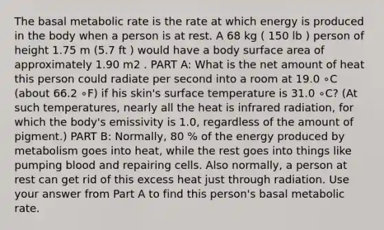 The basal metabolic rate is the rate at which energy is produced in the body when a person is at rest. A 68 kg ( 150 lb ) person of height 1.75 m (5.7 ft ) would have a body surface area of approximately 1.90 m2 . PART A: What is the net amount of heat this person could radiate per second into a room at 19.0 ∘C (about 66.2 ∘F) if his skin's surface temperature is 31.0 ∘C? (At such temperatures, nearly all the heat is infrared radiation, for which the body's emissivity is 1.0, regardless of the amount of pigment.) PART B: Normally, 80 % of the energy produced by metabolism goes into heat, while the rest goes into things like pumping blood and repairing cells. Also normally, a person at rest can get rid of this excess heat just through radiation. Use your answer from Part A to find this person's basal metabolic rate.